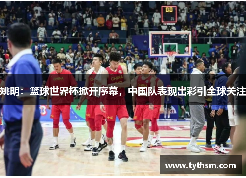 姚明：篮球世界杯掀开序幕，中国队表现出彩引全球关注